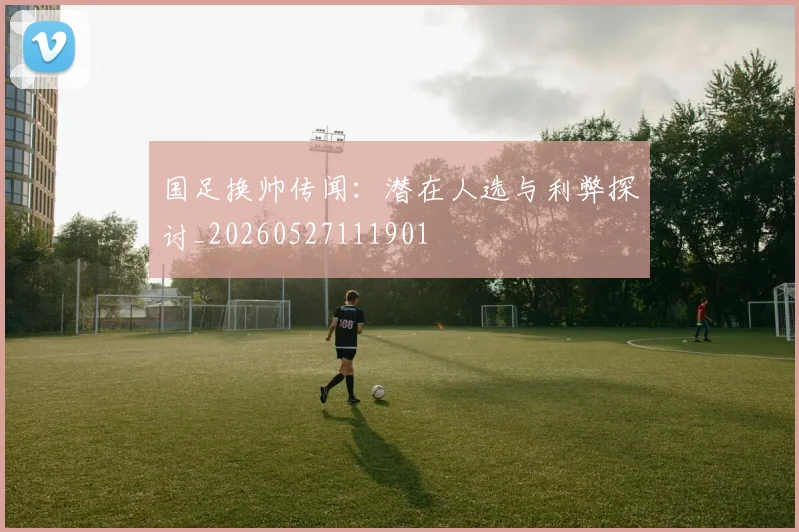 国足换帅传闻：潜在人选与利弊探讨_20260527111901