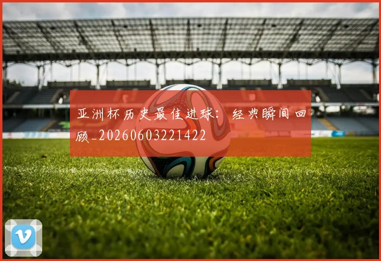 亚洲杯历史最佳进球：经典瞬间回顾_20260603221422