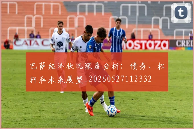巴萨经济状况深度分析：债务、杠杆和未来展望_20260527112332