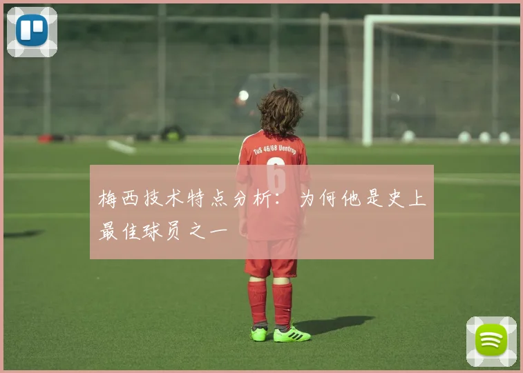 梅西技术特点分析：为何他是史上最佳球员之一