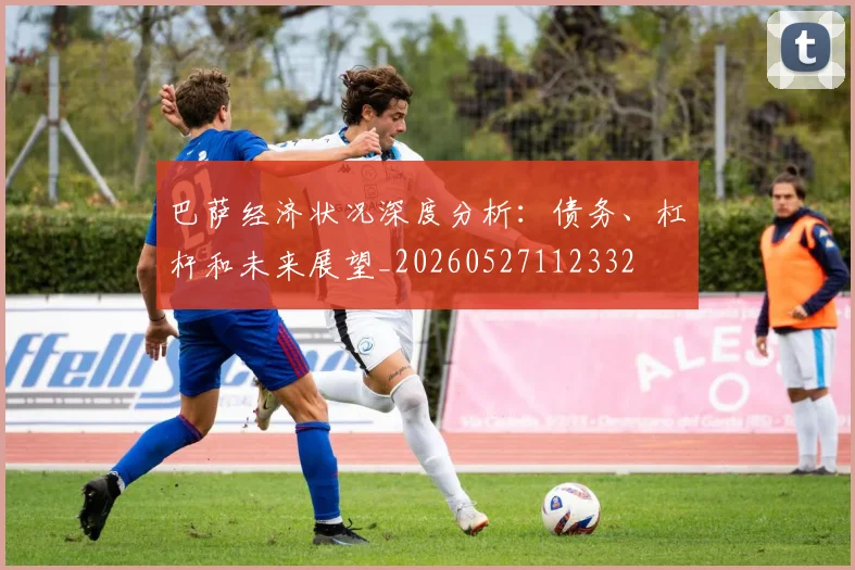 巴萨经济状况深度分析：债务、杠杆和未来展望_20260527112332