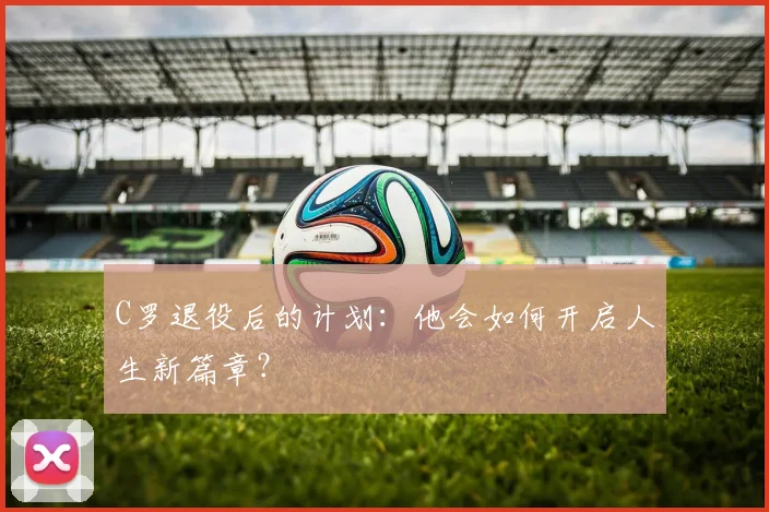 C罗退役后的计划：他会如何开启人生新篇章？