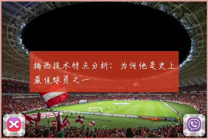 梅西技术特点分析:为何他是史上最佳球员之一
