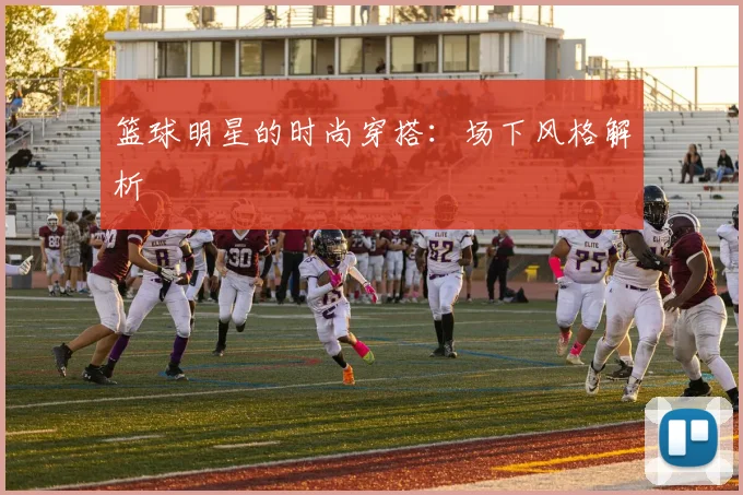 篮球明星的时尚穿搭：场下风格解析