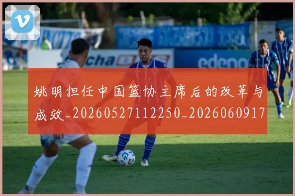 姚明担任中国篮协主席后的改革与成效_20260527112250_20260609174016