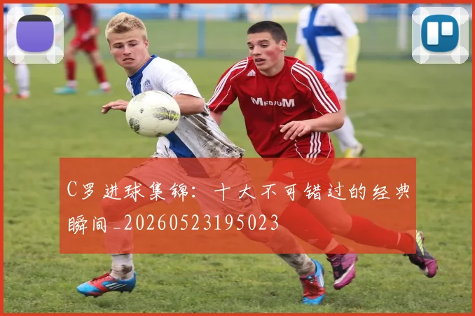 C罗进球集锦:十大不可错过的经典瞬间_20260523195023