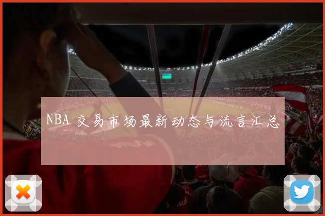 NBA 交易市场最新动态与流言汇总